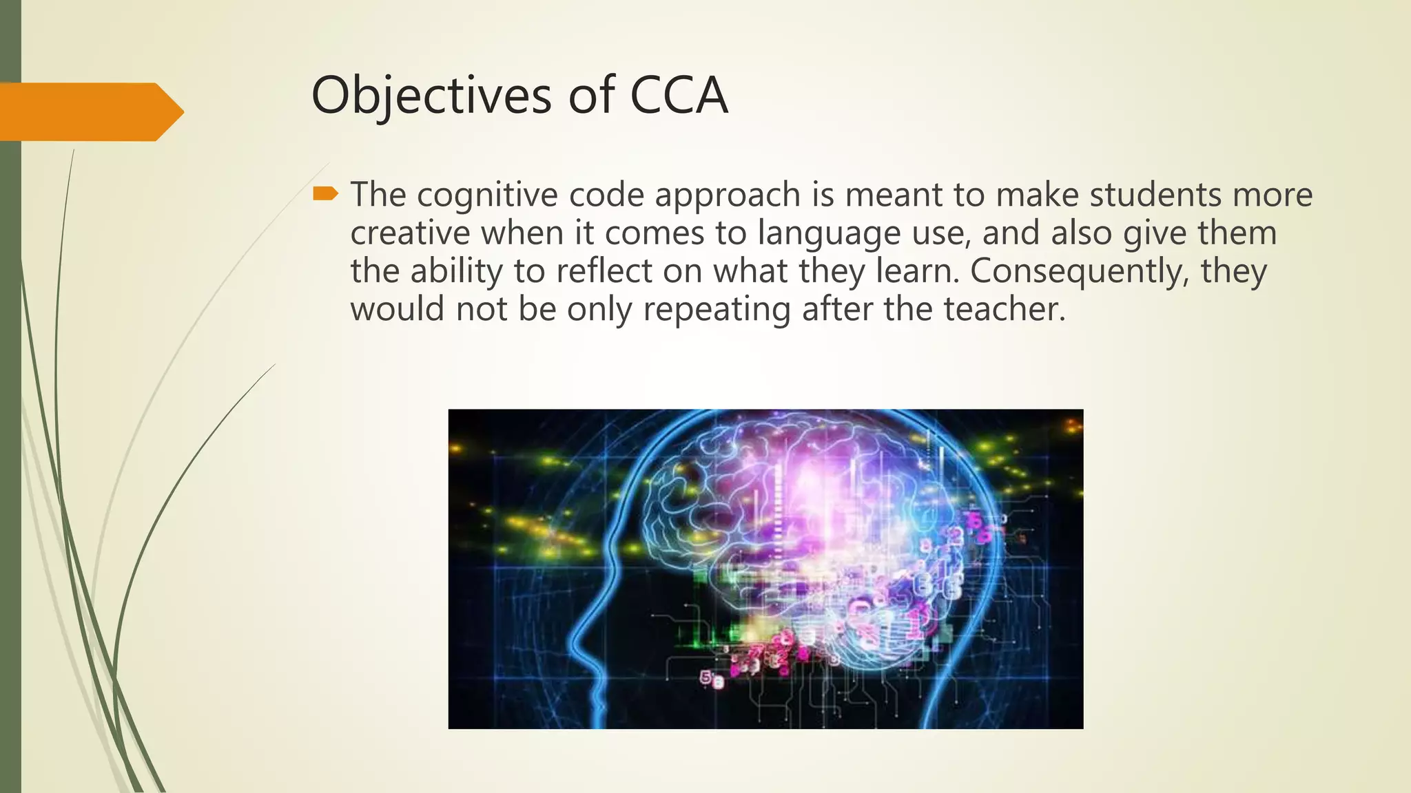 Objectives of CCA
 The cognitive code approach is meant to make students more
creative when it comes to language use, and also give them
the ability to reflect on what they learn. Consequently, they
would not be only repeating after the teacher.
 