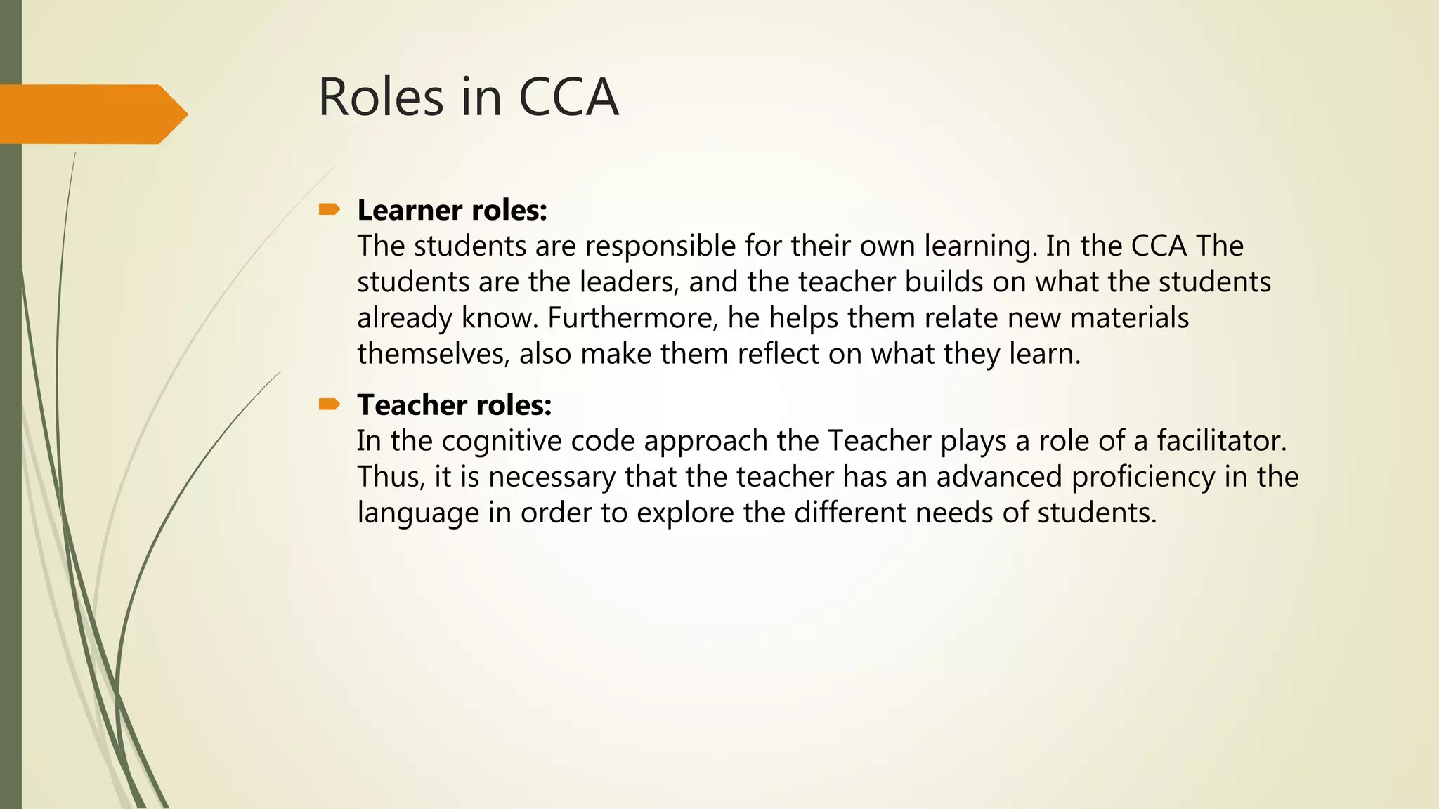 Roles in CCA
 Learner roles:
The students are responsible for their own learning. In the CCA The
students are the leaders, and the teacher builds on what the students
already know. Furthermore, he helps them relate new materials
themselves, also make them reflect on what they learn.
 Teacher roles:
In the cognitive code approach the Teacher plays a role of a facilitator.
Thus, it is necessary that the teacher has an advanced proficiency in the
language in order to explore the different needs of students.
 