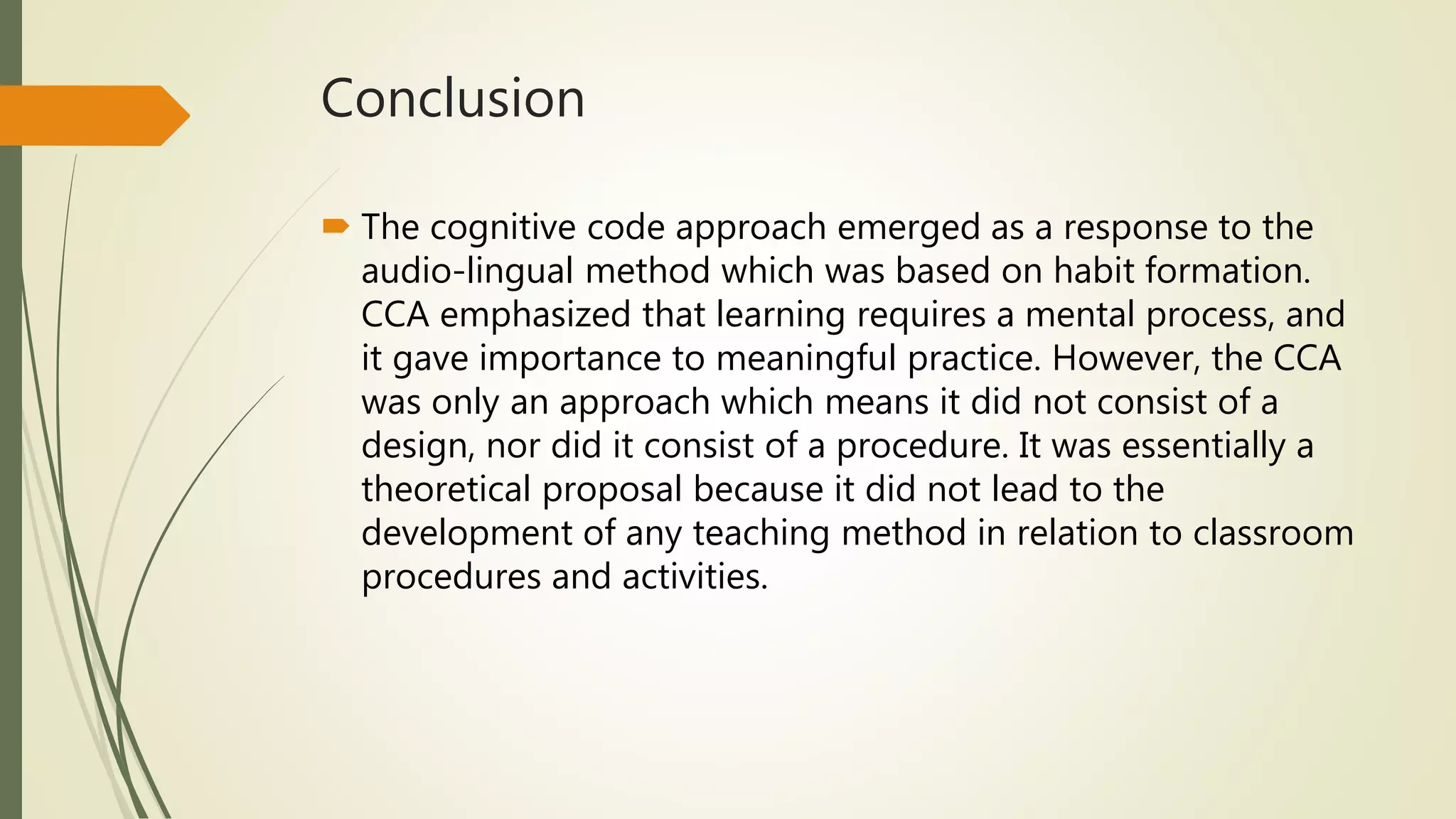 Conclusion
 The cognitive code approach emerged as a response to the
audio-lingual method which was based on habit formation.
CCA emphasized that learning requires a mental process, and
it gave importance to meaningful practice. However, the CCA
was only an approach which means it did not consist of a
design, nor did it consist of a procedure. It was essentially a
theoretical proposal because it did not lead to the
development of any teaching method in relation to classroom
procedures and activities.
 