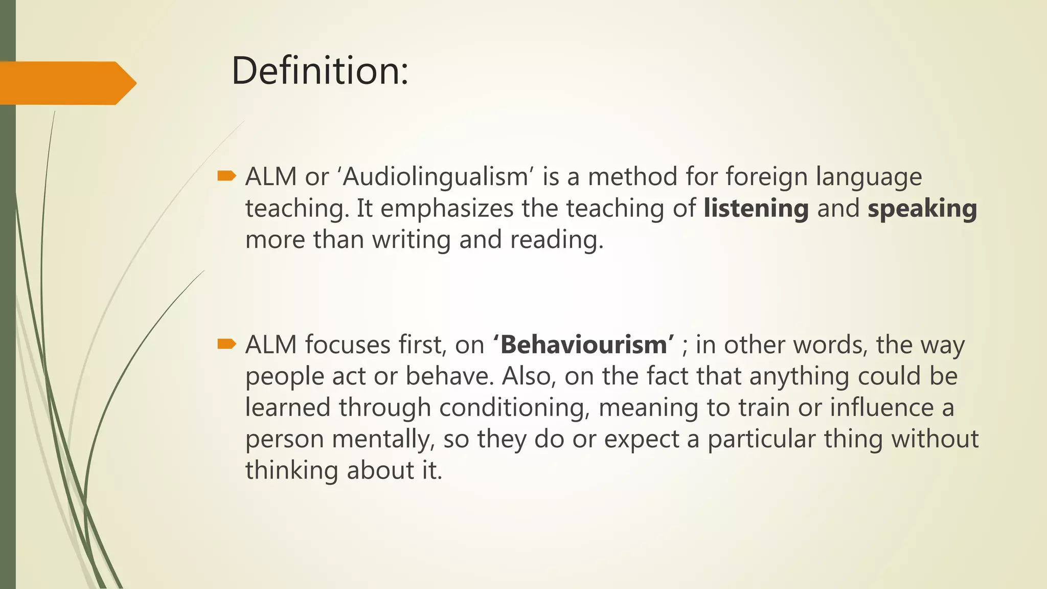 Definition:
 ALM or ‘Audiolingualism’ is a method for foreign language
teaching. It emphasizes the teaching of listening and speaking
more than writing and reading.
 ALM focuses first, on ‘Behaviourism’ ; in other words, the way
people act or behave. Also, on the fact that anything could be
learned through conditioning, meaning to train or influence a
person mentally, so they do or expect a particular thing without
thinking about it.
 