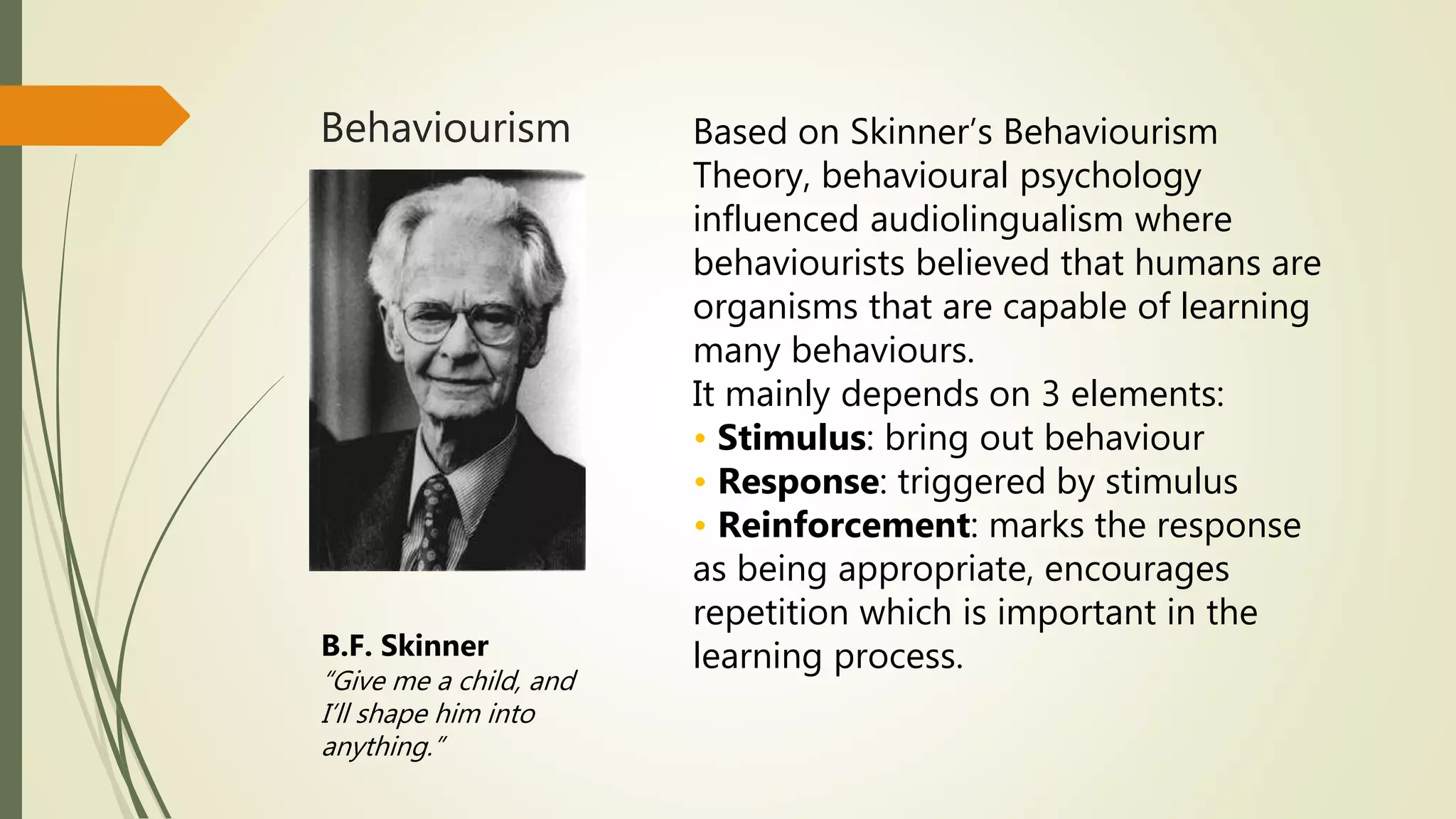Behaviourism Based on Skinner’s Behaviourism
Theory, behavioural psychology
influenced audiolingualism where
behaviourists believed that humans are
organisms that are capable of learning
many behaviours.
It mainly depends on 3 elements:
• Stimulus: bring out behaviour
• Response: triggered by stimulus
• Reinforcement: marks the response
as being appropriate, encourages
repetition which is important in the
learning process.B.F. Skinner
“Give me a child, and
I’ll shape him into
anything.”
 
