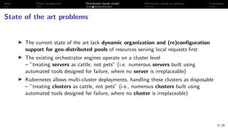 Intro Thesis background Distributed clouds model Distributed clouds as software Conclusion
State of the art problems
I The current state of the art lack dynamic organization and (re)configuration
support for geo-distributed pools of resources serving local requests first
I The existing orchestrator engines operate on a cluster level
– ”treating servers as cattle, not pets” (i.e. numerous servers built using
automated tools designed for failure, where no server is irreplaceable)
I Kubernetes allows multi-cluster deployments, handling these clusters as disposable
– ”treating clusters as cattle, not pets” (i.e., numerous clusters built using
automated tools designed for failure, where no cluster is irreplaceable)
9 / 26
 