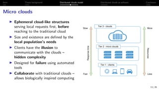 Intro Thesis background Distributed clouds model Distributed clouds as software Conclusion
Micro clouds
I Ephemeral cloud-like structures
serving local requests first, before
reaching to the traditional cloud
I Size and existence are defined by the
local population’s needs
I Clients have the illusion to
communicate with the clouds –
hidden complexity
I Designed for failure using automated
tools
I Collaborate with traditional clouds –
allows biologically inspired computing
Tier 1 - clients
Tier 2 - micro clouds
Tier 3 - clouds
More
Less
Slow
Fast
Resources
Response
time 13 / 26
 