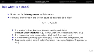 Intro Thesis background Distributed clouds model Distributed clouds as software Conclusion
But what is a node?
I Nodes can be heterogeneous by their nature
I Formally, every node in the system could be described as a tuple
si = (L, R, A, I)
I L is a set of ordered key-value pairs representing node labels
or server-specific features (e.g., os:linux, arch:arm, isolation:containers, etc.)
I R is representing node resources (e.g. kind, total, free, used, etc.)
I A is representing running applications (e.g. labels, resources, configrations, etc.)
I I represents a set of general node informations (e.g. name, location, IP address, id,
etc.)
15 / 26
 