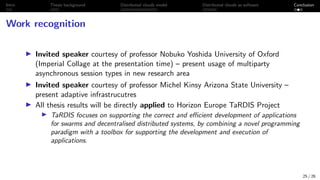 Intro Thesis background Distributed clouds model Distributed clouds as software Conclusion
Work recognition
I Invited speaker courtesy of professor Nobuko Yoshida University of Oxford
(Imperial Collage at the presentation time) – present usage of multiparty
asynchronous session types in new research area
I Invited speaker courtesy of professor Michel Kinsy Arizona State University –
present adaptive infrastrucutres
I All thesis results will be directly applied to Horizon Europe TaRDIS Project
I TaRDIS focuses on supporting the correct and efficient development of applications
for swarms and decentralised distributed systems, by combining a novel programming
paradigm with a toolbox for supporting the development and execution of
applications.
25 / 26
 