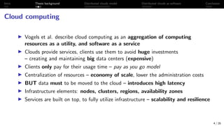 Intro Thesis background Distributed clouds model Distributed clouds as software Conclusion
Cloud computing
I Vogels et al. describe cloud computing as an aggregation of computing
resources as a utility, and software as a service
I Clouds provide services, clients use them to avoid huge investments
– creating and maintaining big data centers (expensive)
I Clients only pay for their usage time – pay as you go model
I Centralization of resources – economy of scale, lower the administration costs
I BUT data must to be moved to the cloud – introduces high latency
I Infrastructure elements: nodes, clusters, regions, availability zones
I Services are built on top, to fully utilize infrastructure – scalability and resilience
4 / 26
 
