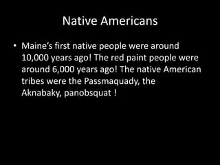 Native AmericansMaine’s first native people were around 10,000 years ago! The red paint people were around 6,000 years ago! The native American tribes were the Passmaquady, the Aknabaky, panobsquat !  