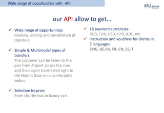  Wide range of opportunities
Booking, editing and cancellation of
transfers.
 Simple & Multimodal types of
transfers
The customer can be taken to the
pier from Airport across the river
and then again transferred right to
the Hotel’s Door on a comfortable
sedan.
 Selection by price
From shuttle-bus to luxury cars.
Wide range of opportunities with API
our API allow to get…
 18 payment currencies
RUB, EUR, USD, GPB, ADE, etc.
 Instruction and vouchers for clients in
7 languages
ENG, DE,RU, FR, CN, ES,IT
 
