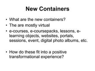 New Containers What are the new containers? The are mostly virtual e-courses, e-coursepacks, lessons, e-learning objects, websites, portals, sessions, event, digital photo albums, etc. How do these fit into a positive transformational experience? 