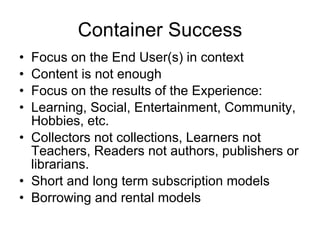 Container Success Focus on the End User(s) in context Content is not enough Focus on the results of the Experience: Learning, Social, Entertainment, Community, Hobbies, etc. Collectors not collections, Learners not Teachers, Readers not authors, publishers or librarians. Short and long term subscription models Borrowing and rental models 