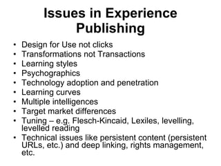 Issues in Experience Publishing Design for Use not clicks Transformations not Transactions Learning styles Psychographics Technology adoption and penetration Learning curves Multiple intelligences Target market differences Tuning – e.g. Flesch-Kincaid, Lexiles, levelling, levelled reading Technical issues like persistent content (persistent URLs, etc.) and deep linking, rights management, etc. 