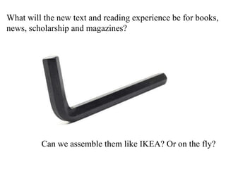 What will the new text and reading experience be for books,  news, scholarship and magazines? Can we assemble them like IKEA? Or on the fly? 