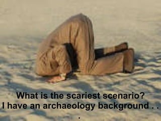 What is the scariest scenario? I have an archaeology background . . .  