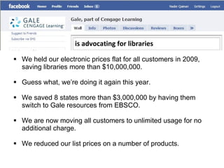 We held our electronic prices flat for all customers in 2009, saving libraries more than $10,000,000. Guess what, we’re doing it again this year. We saved 8 states more than $3,000,000 by having them switch to Gale resources from EBSCO. We are now moving all customers to unlimited usage for no additional charge. We reduced our list prices on a number of products. is advocating for libraries 