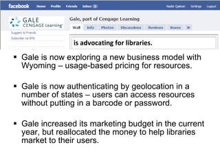 Gale is now exploring a new business model with Wyoming – usage-based pricing for resources.  Gale is now authenticating by geolocation in a number of states – users can access resources without putting in a barcode or password. Gale increased its marketing budget in the current year, but reallocated the money to help libraries market to their users. is advocating for libraries. 