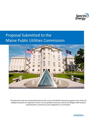 This document and any and all attachments hereto: (i) are intended for discussion purposes only; (ii) do not 
obligate the parties to negotiate or enter into any possible transaction; (iii) do not obligate either party to 
proceed with or continue any such negotiations or transaction. 
9/29/2014 
Proposal Submitted to the 
Maine Public Utilities Commission 
 