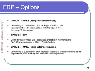ERP – Options  OPTION 1 – MAKE [Using Internal resources] Developing a custom-built ERP package, specific to the   requirements of the organization, with the help of the in-house IT department OPTION 2 - BUY Going for Tailor-made ERP packages available in the market like SAP, Oracle applications, Baan, PeopleSoft etc. OPTION 3 – MAKE [using External resources] Developing a custom-built ERP package, specific to the requirements of the organization, with the help of a software solution provider. Enterprise Resource Planning 