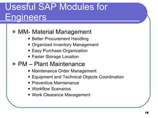 Usesful SAP Modules for Engineers MM- Material Management Better Procurement Handling Org a nized Inventory Management Easy Purchase Organization Faster Storage Location  PM – Plant Maintenance Maintenance Order Management Equipment and Technical Objects Coordination Preventive Maintenance Workflow Scenarios  Work Clearance Management 