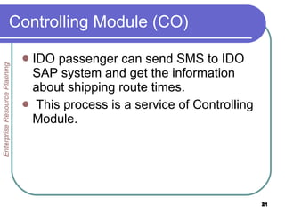 Controlling Module (CO)  IDO pass e nger can send SMS to IDO SAP system and get the information about shipping route times. This process is a service of Controlling Module. Enterprise Resource Planning 