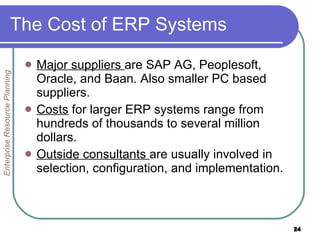The Cost of ERP Systems Major suppliers  are SAP AG, Peoplesoft, Oracle, and Baan. Also smaller PC based suppliers. Costs  for larger ERP systems range from hundreds of thousands to several million dollars. Outside consultants  are usually involved in selection, configuration, and implementation. Enterprise Resource Planning 
