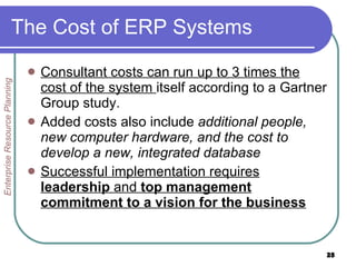 The Cost of ERP Systems Consultant costs can run up to 3 times the cost of the system  itself according to a Gartner Group study. Added costs also include  additional people, new computer hardware, and the cost to develop a new, integrated database  Successful implementation requires  leadership  and  top management commitment to a vision for the business Enterprise Resource Planning 
