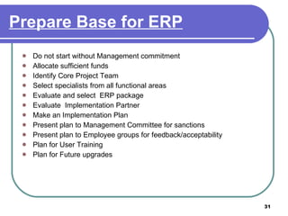 Prepare Base for ERP Do not start without Management commitment  Allocate sufficient funds  Identify Core Project Team Select specialists from all functional areas Evaluate and select  ERP package  Evaluate  Implementation Partner Make an Implementation Plan Present plan to Management Committee for sanctions Present plan to Employee groups for feedback/acceptability Plan for User Training Plan for Future upgrades 