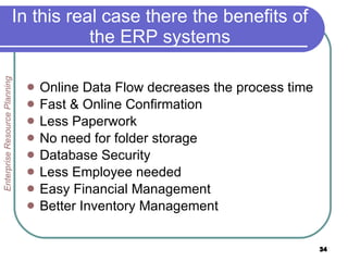 In this real case there the benefits of the ERP systems Online Data Flow decreases the process time Fast & Online Confirmation Less Paperwork No need for folder storage Database Security Less Employee needed  Easy Financial Management Better Inventory Management Enterprise Resource Planning 