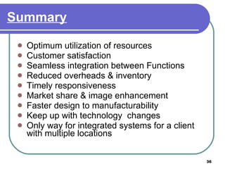 Summary Optimum utilization of resources Customer satisfaction Seamless integration between Functions Reduced overheads & inventory Timely responsiveness Market share & image enhancement Faster design to manufacturability Keep up with technology  changes Only way for integrated systems for a client with multiple locations  