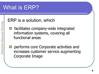 What is ERP? ERP is a solution, which Enterprise Resource Planning facilitates company-wide integrated  information systems, covering all  functional areas performs core Corporate activities and  increases customer service augmenting  Corporate Image 
