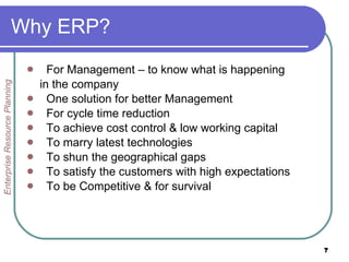 Why ERP? For Management – to know what is happening in the company One solution for better Management For cycle time reduction To achieve cost control & low working capital To marry latest technologies To shun the geographical gaps To satisfy the customers with high expectations To be Competitive & for survival Enterprise Resource Planning 