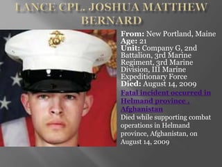 From: New Portland, Maine
Age: 21
Unit: Company G, 2nd
Battalion, 3rd Marine
Regiment, 3rd Marine
Division, III Marine
Expeditionary Force
Died: August 14, 2009
Fatal incident occurred in
Helmand province ,
Afghanistan
Died while supporting combat
operations in Helmand
province, Afghanistan, on
August 14, 2009
 