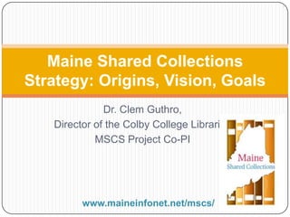 Dr. Clem Guthro,
Director of the Colby College Libraries
MSCS Project Co-PI
Maine Shared Collections
Strategy: Origins, Vision, Goals
www.maineinfonet.net/mscs/
 