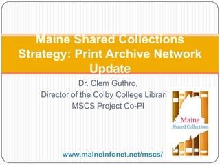 Dr. Clem Guthro,
Director of the Colby College Libraries
MSCS Project Co-PI
Maine Shared Collections
Strategy: Print Archive Network
Update
www.maineinfonet.net/mscs/
 