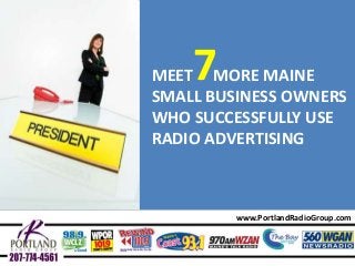 Maine Small Businesses Owners That Use Radio Effectively

7

MEET MORE MAINE
SMALL BUSINESS OWNERS
WHO SUCCESSFULLY USE
RADIO ADVERTISING

www.PortlandRadioGroup.com

 