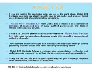  If you are looking for qualitative data, you are at the right place. Global B2B
Contacts, can help you clearly identify your target market and precisely target
users through multi-channel marketing campaigns.
 Maine State Business List from Global B2B Contacts is an accomplished
collection of segmented data of every qualified professionals and decision
makers with budgetary powers.
 Global B2B Contacts proffers its execution constrained Maine State Business
List is to make correspondence business simple with compelling prospects and
gathering of people.
 Advancement of item redesigns also interview administrations through diverse
promoting channels would have never been so guaranteeing before.
 Global B2B Contacts follows a stringent data accumulation, verification and
update process to ensure you achieve higher response as well as conversions.
 Using our list, you are sure to gain significantly on your campaign response
rates, conversions, and Return on Investment.
816-286-4114|info@globalb2bcontacts.com| www.globalb2bcontacts.com
 