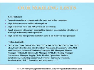 Key Features:
 Generates maximum response rates for your marketing campaigns
 High deliverance rate and brand recognition
 High conversion rates and ROI (return on investment)
 Reach prospects without any geographical barriers by associating with the best
Mailing List Industry service provider
 High opt-in data that provide marketers zero-in on their very best prospects
Titles Available:
 CEO, CFO, CMO, COO,CTO, CIO, CXO, CBO, CCO, CDO,CKO, CSO, CPO,
CLO, Controller, Director, Vice President, Presidents, Chairman's, GMs, Mid
level Managers, Sales and Marketing Managers, HR Managers, Finance
Manager, IT Head, IT Director, IT Manager, VP IT, Purchasing Manager,
Procurement Manager, Supply Chain, Head of Operations, Business
Development, Marketing Executives, Corporate Secretary, Treasurer,
Administration, R & D Executives and many more......!!!
816-286-4114|info@globalb2bcontacts.com| www.globalb2bcontacts.com
 