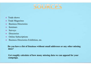  Trade shows
 Trade Magazines
 Business Directories
 Seminars
 Surveys
 Directories
 Online Subscriptions
 Business Directories Exhibition, etc.
Do you have a list of Database without email addresses or any other missing
data?
Get roughly calculate of how many missing data we can append for your
campaign.
 