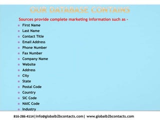 Sources provide complete marketing information such as –
 First Name
 Last Name
 Contact Title
 Email Address
 Phone Number
 Fax Number
 Company Name
 Website
 Address
 City
 State
 Postal Code
 Country
 SIC Code
 NAIC Code
 Industry
816-286-4114|info@globalb2bcontacts.com| www.globalb2bcontacts.com
 