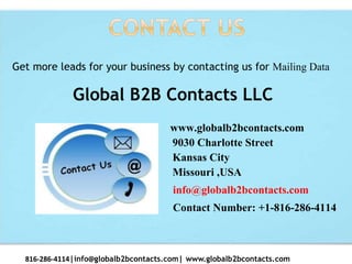 www.globalb2bcontacts.com
9030 Charlotte Street
Kansas City
Missouri ,USA
info@globalb2bcontacts.com
Contact Number: +1-816-286-4114
816-286-4114|info@globalb2bcontacts.com| www.globalb2bcontacts.com
Get more leads for your business by contacting us for Mailing Data
Global B2B Contacts LLC
 
