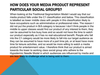 HOW DOES YOUR MEDIA PRODUCT REPRESENT
PARTICULAR SOCIAL GROUPS?
When looking at the Traditional Segmentation Model I would say that our
media product falls under the C1 classification and below. This classification
is labelled as lower middle class with people in this classification likely to
have occupations such as administrative or professional roles. The reason I
did not put the product in B/A category is because I don’t think people in the
middle to upper classes would find our product of any interest to them, they
can be assumed to live busy lives and so would not have the time to watch
our product especially as it has no real educational benefit. People who fall
into the C1 category would be more likely to fall into our target audience as
they can be assumed to have more of a part time job, or at least have more
time for leisure activities, and so would be more willing to watch a media
product for entertainment value. I therefore think that our product is aimed
towards the lower to working class social group who adhere to the
Hypodermic Needle Model in which audiences are influenced by media and
are less likely to challenge what is being sold to them.
 