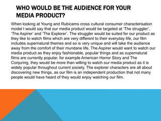 WHO WOULD BE THE AUDIENCE FOR YOUR
MEDIA PRODUCT?
When looking at Young and Rubicams cross cultural consumer characterisation
model I would say that our media product would be targeted at ‘The struggler’,
‘The Aspirer’ and ‘The Explorer’. The struggler would be suited for our product as
they like to watch films which are very different to their everyday life, our film
includes supernatural themes and so is very unique and will take the audience
away from the comfort of their mundane life. The Aspirer would want to watch our
media product as they enjoy fashionable, popular things and as supernatural
films are currently popular, for example American Horror Story and The
Conjuring, they would be more than willing to watch our media product as it is
widely popular throughout current society. The explorer characters are all about
discovering new things, as our film is an independent production that not many
people would have heard of they would enjoy watching our film.
 