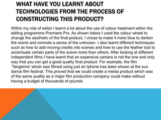WHAT HAVE YOU LEARNT ABOUT
TECHNOLOGIES FROM THE PROCESS OF
CONSTRUCTING THIS PRODUCT?
Within my role of editor I learnt a lot about the use of colour treatment within the
editing programme Premiere Pro. As shown below I used the colour wheel to
change the aesthetic of the final product, I chose to make it more blue to darken
the scene and connote a sense of the unknown. I also learnt different techniques
such as how to add moving credits into scenes and how to use the feather tool to
accentuate certain parts of the scene more than others. After looking at different
independent films I have learnt that an expensive camera is not the one and only
way that you can get a good quality final product. For example, the film
‘Tangerine’ which was filmed using just an Iphone has been shown at the sun
dance film festival. This proved that we could create a media product which was
of the same quality as a major film production company could make without
having a budget of thousands of pounds.
 