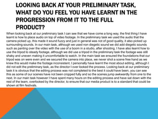 LOOKING BACK AT YOUR PRELIMINARY TASK,
WHAT DO YOU FEEL YOU HAVE LEARNT IN THE
PROGRESSION FROM IT TO THE FULL
PRODUCT?
When looking back at our preliminary task I can see that we have come a long way, the first thing I have
learnt is how to place audio on top of video footage. In the preliminary task we used the audio that the
camera picked up, this made it sound fuzzy and just in general was not of good quality, it also picked up
surrounding sounds. In our main task, although we used non diegetic sound we did add diegetic sounds
such as panting over the video with the use of a boom in a studio, after shooting. I have also learnt how to
use the tripod to steady footage, although we did use a tripod in the preliminary task the footage was still
shaky and uneven making it uncomfortable to watch. In the main task we ensured the foundations that our
tripod was on were even and we secured the camera into place, we never shot a scene free hand as we
knew this would make the footage inconsistent. I personally have learnt the most about editing, although I
did not edit the preliminary task, as the director I over looked the process. Looking back at our preliminary
task it is obvious that the editing process was not completed to the best it could have been, you can see
this as some of our scenes have not been cropped fully and so the scenes jump awkwardly from one to the
next. In our main task however I have spent many hours on the editing process and have sat down with the
rest of the team, overlooked by the director, to ensure that our media product is to a standard that could be
shown at film festivals.
 