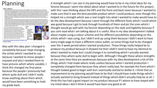 Planning A strength which I can see in my planning would have to be in my initial ideas for my
fanzine because I went into detail about what I wanted to in the future for this project,
with this I was thinking about the DPS and the front and back cover because I wanted to
make sure that it was the best possible product which I could produce, even though this
helped me a strength which was a real insight into what I wanted to make would have to
be the idea development because I went through the different fonts which I could which
was good because I got to look through hundreds of them and pic the ones which I
thought would go well with my fanzine depending on the style and legibility because if
you cant read what I am talking about it is useful. Also in my idea development I talked
about maybe using a colour scheme and the different possibilities depending on the
artists which I was using, but I didn't end up using them because I didn't want to have
every single page to have a different colour pallet, so some things had to be changed
over the 3 week period when I started production. These things really helped be to
produce my product because it showed me that I didn't need to have my identical to
what I wanted to make but I could change it to something which I actually wanted
because they where quite dull to begin with. Although I thought these where strengths
at the same time they are weaknesses because with my idea development a lot of the
things which I had made where really useless because when I started production I
completely changed them because they where really bad, for example the front which I
thought looked good to begin with but I eventually started to dislike it. I think that an
improvement to my planning would have to be that I should have made things which I
actually wanted to bring forward instead of things which didn't actually help be at all. I
think this has had a good impact on my product because If I where to have stayed with
my initial ideas I don’t think it would have been any good at all.
Also with this idea plan I changed it
completely because I kept changing
the artists which I wanted to use
because I wanted to chose people I
enjoyed and also I needed them to
have pictures which where useable, I
think this changed my final piece
because the people I previously had
where quite dull and I didn't really
know anything about them which
would have been something to hold
my grade back.
 