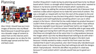 Planning Another thing which I made during my planning would have to be my Mood
board which I think is a strength which helped me to chose what I wanted to
feature in my fanzine and the kind of artwork which I wanted to use,
because I began my adding the cartoony looking work into it because I had
watched a video which inspired me to make the same kind of content. This
was a strength as I stayed with me from the start of the project to the end
of production because It was the best thing which I have learnt throughout
this project and It will hopefully be something which I can use in other
project in the future. I think that his has really helped my product because I
couldn’t think of any other way of showing the artists which I have without
having any copyright issues because I would have had to use images from
the internet where as if I used the cartoon I would be able to get away with
using images put tracing them with the pen tool on Photoshop. I still think
that these are strengths but at the same time it is a big weakness because
the images which I put into my Mood Board had nothing to do with what I
wanted to put into my fanzine, for example the glow in the dark mask
because I initially wanted to make a mask for the front cover but then
realized that It wasn’t very practical, also I don’t know why I decided to put
the album covers in there because they had nothing to do with the designs
which I had produced. I think this did effect my product In a bad way
because If I used content which I actually would have put to good use I
think.
Also I think I should have put more
images of fanzines into my Mood
Board because It would have given
me a broader range of content to
select from on the internet and it
would have given me an idea for the
Double page spread and the front
and back cover.
 