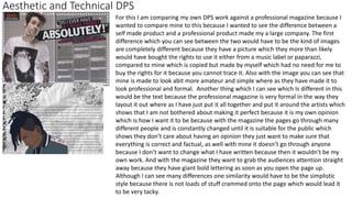 Aesthetic and Technical DPS
For this I am comparing my own DPS work against a professional magazine because I
wanted to compare mine to this because I wanted to see the difference between a
self made product and a professional product made my a large company. The first
difference which you can see between the two would have to be the kind of images
are completely different because they have a picture which they more than likely
would have bought the rights to use it either from a music label or paparazzi,
compared to mine which is copied but made by myself which had no need for me to
buy the rights for it because you cannot trace it. Also with the image you can see that
mine is made to look abit more amateur and simple where as they have made it to
look professional and formal. Another thing which I can see which Is different in this
would be the text because the professional magazine is very formal in the way they
layout it out where as I have just put it all together and put it around the artists which
shows that I am not bothered about making it perfect because it is my own opinion
which is how I want it to be because with the magazine the pages go through many
different people and is constantly changed until it is suitable for the public which
shows they don’t care about having an opinion they just want to make sure that
everything is correct and factual, as well with mine it doesn’t go through anyone
because I don’t want to change what I have written because then it wouldn't be my
own work. And with the magazine they want to grab the audiences attention straight
away because they have giant bold lettering as soon as you open the page up.
Although I can see many differences one similarity would have to be the simplistic
style because there is not loads of stuff crammed onto the page which would lead it
to be very tacky.
 