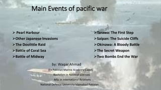 Main Events of pacific war
 Pearl Harbour
Other Japanese Invasions
The Doolittle Raid
Battle of Coral Sea
Battle of Midway
Tarawa: The First Step
Saipan: The Suicide Cliffs
Okinawa: A Bloody Battle
The Secret Weapon
Two Bombs End the War
by: Waqar Ahmad
(Ex Pakistan Marine Academy Cadet)
Bachelors in Nautical sciences
MSc in International Relations
National Defence University Islamabad Pakistan
 