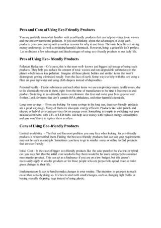 Pros and Cons of Using Eco Friendly Products
You are probably somewhat familiar with eco-friendly products that can help to reduce toxic wastes
and prevent environmental pollution. If you start thinking about the advantages of using such
products, you can come up with countless reasons for why to use them. The main benefits are saving
money and energy, as well as reducing harmful chemicals. However,living a green life isn’t perfect.
Let us discuss a few advantages and disadvantages of using eco-friendly products in our daily life.
Pros of Using Eco-friendly Products
Pollution Reduction – Of course,this is the most well- known and biggest advantage of using such
products. They help you reduce the amount of toxic wastes and non-degradable substances on the
planet which means less pollution. Imagine all those plastic bottles and similar items that won’t
disintegrate getting eliminated totally from the face of earth. Some ways to help with this are using a
filter on your tap water and using cloth diapers instead of disposables.
Personalhealth – Plastic substances and such other items we use can produce many health issues, due
to the chemicals present in them, right from the time of manufacture to the time it becomes an end
product. Switching to eco-friendly items can eliminate this fear and make your lives greener and
fresher. Look for items that don’t contain BPA,phthalates, and other harmful chemicals.
Long term savings – If you are looking for some savings in the long run, then eco-friendly products
are a good way to go. Many of them are also quite energy efficient. Products like solar panels and
electric or hybrid cars can save you a lot on energy costs. Something as simple as switching out your
incandescent bulbs with CFL or LED bulbs can help save money with reduced energy consumption
and you won’t have to replace them as often.
Cons of Using Eco-friendly Products
Limited availability – The first and foremost problem you may face when looking for eco-friendly
products is where to find them. Finding the best eco-friendly products that can suit your requirements
may not be such an easy job. Sometimes you have to go to smaller stores or online to find products
that are eco-friendly.
Initial Cost – In the case of bigger eco-friendly products like the solar panel or the electric or hybrid
car,you may find that the initial cost needed to buy them would be far more compared to a normal
mass market product. This can act as a hindrance if you are on a low budget, but this doesn’t
necessarily apply to smaller products or for those people who are prepared to spend more to make
green changes in their life.
Implementation-It can be hard to make changes to your routine. The intention to go green is much
easier than actually doing so. It’s best to start with small changes, such as changing light bulbs or
buying reusable shopping bags instead of using plastic.
 