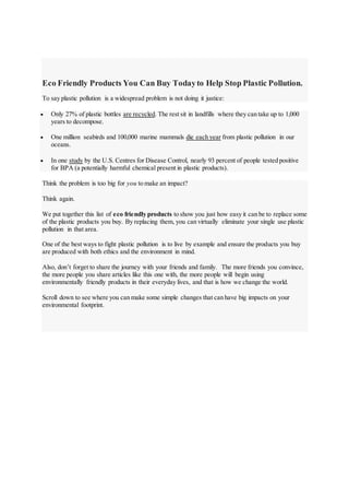 Eco Friendly Products You Can Buy Todayto Help Stop Plastic Pollution.
To say plastic pollution is a widespread problem is not doing it justice:
 Only 27% of plastic bottles are recycled. The rest sit in landfills where they can take up to 1,000
years to decompose.
 One million seabirds and 100,000 marine mammals die each year from plastic pollution in our
oceans.
 In one study by the U.S. Centres for Disease Control, nearly 93 percent of people tested positive
for BPA (a potentially harmful chemical present in plastic products).
Think the problem is too big for you to make an impact?
Think again.
We put together this list of eco friendly products to show you just how easy it can be to replace some
of the plastic products you buy. By replacing them, you can virtually eliminate your single use plastic
pollution in that area.
One of the best ways to fight plastic pollution is to live by example and ensure the products you buy
are produced with both ethics and the environment in mind.
Also, don’t forget to share the journey with your friends and family. The more friends you convince,
the more people you share articles like this one with, the more people will begin using
environmentally friendly products in their everyday lives, and that is how we change the world.
Scroll down to see where you can make some simple changes that can have big impacts on your
environmental footprint.
 