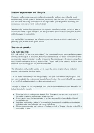 Product improvement and life cycle
Consumers are becoming more concerned about sustainability and more knowledgeable about
environmentally friendly products. Rather than just thinking about the initial price many customers
now make their purchasing choices based on the expected life span of a product, the running and
maintenance costs and its overall carbon footprint.
With increasing pressure from government and regulators many businesses are looking for ways to
decrease the carbon footprint throughout the life cycle of their products or developing new products
and technologies for sustainability.
Any sustainability improvements and information generated from these activities can be used in
promoting your products to the ‘green’ markets.
Sustainable practice
Life cycle analysis
Life cycle analysis (LCA) can be used to identify the inputs to and outputs from a product or process,
including all the steps in its production, transport, use and disposal; and then to calculate the overall
environmental impact. Inputs may include, for example, the extraction, growth and processing of raw
materials and consumption of energy, water and fuel. Outputs could be the consumer products, waste
to landfill, heat and energy loss and particulate emissions.
This information can be used to identify how to reduce the carbon footprint of your production
processes and across the life of the product.
You can decide what to analyse and how you apply a life cycle assessment to suit your goals. You
may want to calculate the environmental impact of a used product that is sent to landfill and compare
it to a modified product that can be recylced or remanufactured.
The depth of analysis can also vary although a life cycle assessment should calculate both direct and
indirect impacts, for example:
 Direct and indirect environmental impacts from the products and processes in the growth,
harvesting, processing and transport of raw materials
 Direct energy, water,fuel consumption as well as energy and heat loss calculated through
energy balancing
 Emissions such as direct release of gases and particulates as well as calculation of embodied
emissions using mass balancing and carbon equivalence
 The energy consumption and emissions of various methods of disposal – burning vs landfill vs
composting vs reuse.
 
